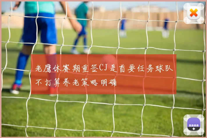 老鹰休赛期重签CJ是首要任务球队不打算养老策略明确