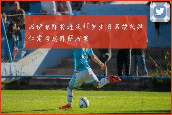 诺伊尔即将迎来40岁生日若续约拜仁需考虑降薪方案