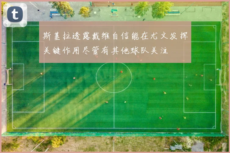 斯基拉透露戴维自信能在尤文发挥关键作用尽管有其他球队关注
