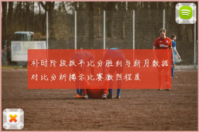 补时阶段扳平比分胜利与新月数据对比分析揭示比赛激烈程度