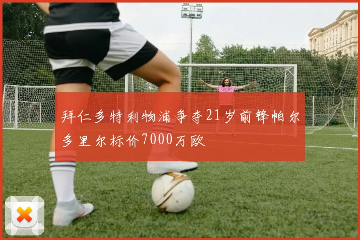 拜仁多特利物浦争夺21岁前锋帕尔多里尔标价7000万欧