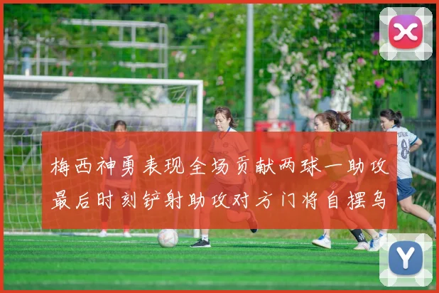 梅西神勇表现全场贡献两球一助攻最后时刻铲射助攻对方门将自摆乌龙