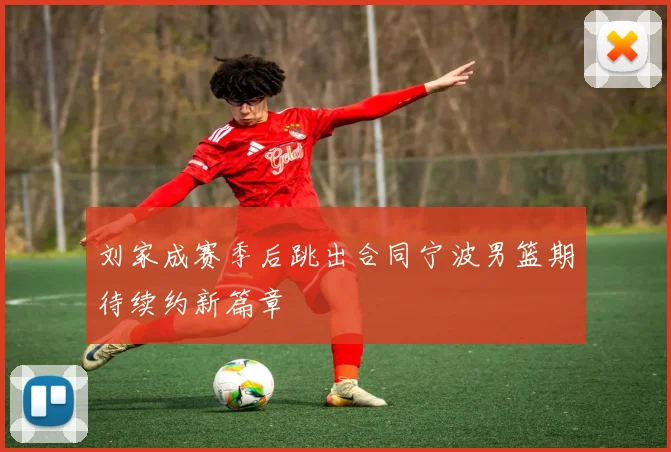 刘家成赛季后跳出合同宁波男篮期待续约新篇章
