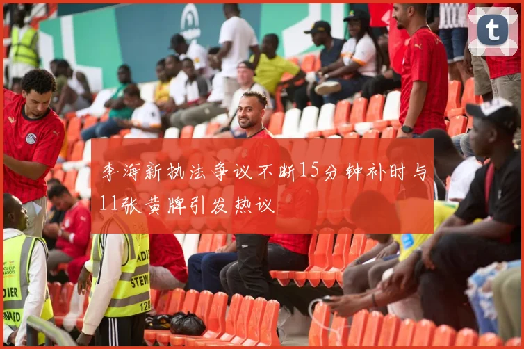 李海新执法争议不断15分钟补时与11张黄牌引发热议