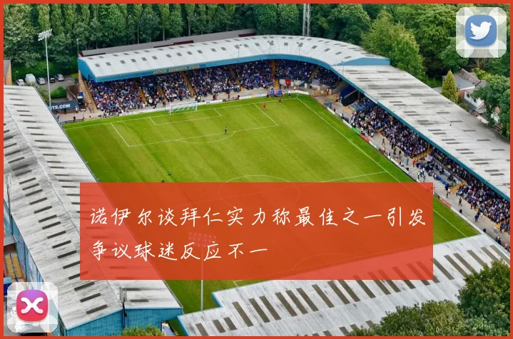 诺伊尔谈拜仁实力称最佳之一引发争议球迷反应不一