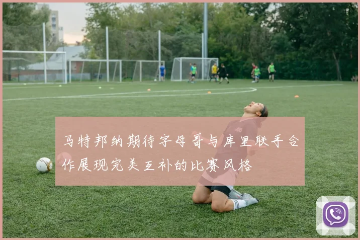 马特邦纳期待字母哥与库里联手合作展现完美互补的比赛风格