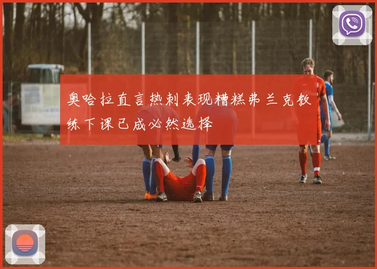 奥哈拉直言热刺表现糟糕弗兰克教练下课已成必然选择