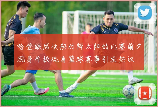 哈登缺席快船对阵太阳的比赛前夕现身母校观看篮球赛事引发热议