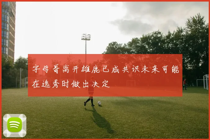 字母哥离开雄鹿已成共识未来可能在选秀时做出决定