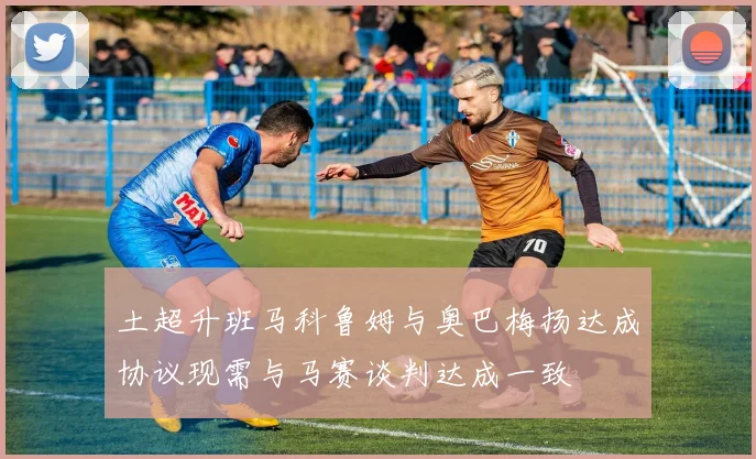 土超升班马科鲁姆与奥巴梅扬达成协议现需与马赛谈判达成一致