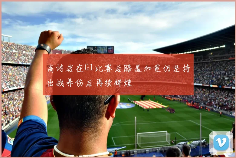 高诗岩在G1比赛后膝盖加重仍坚持出战养伤后再续辉煌