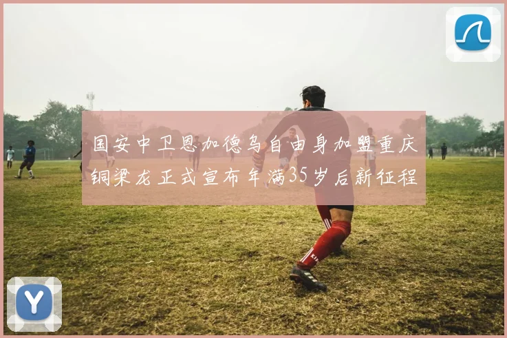 国安中卫恩加德乌自由身加盟重庆铜梁龙正式宣布年满35岁后新征程开启