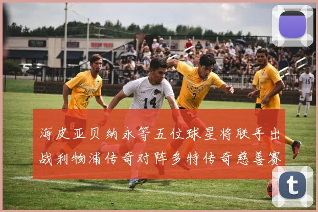海皮亚贝纳永等五位球星将联手出战利物浦传奇对阵多特传奇慈善赛