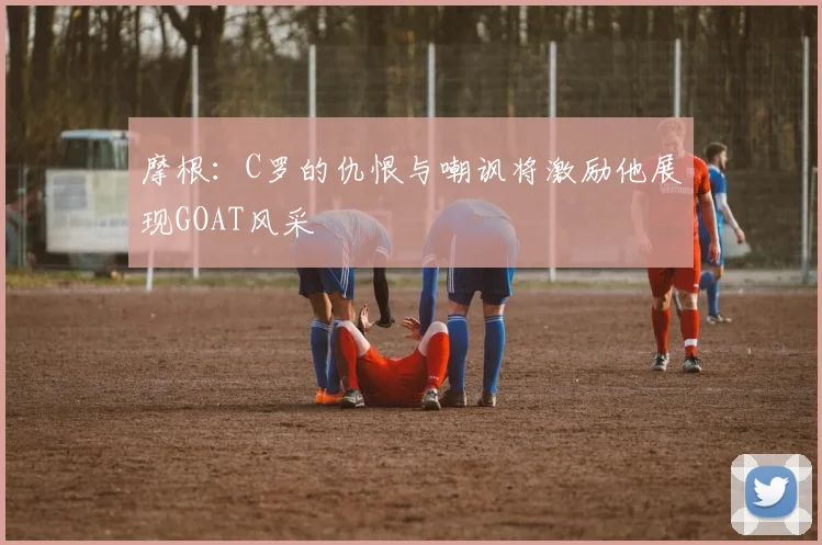 摩根：C罗的仇恨与嘲讽将激励他展现GOAT风采