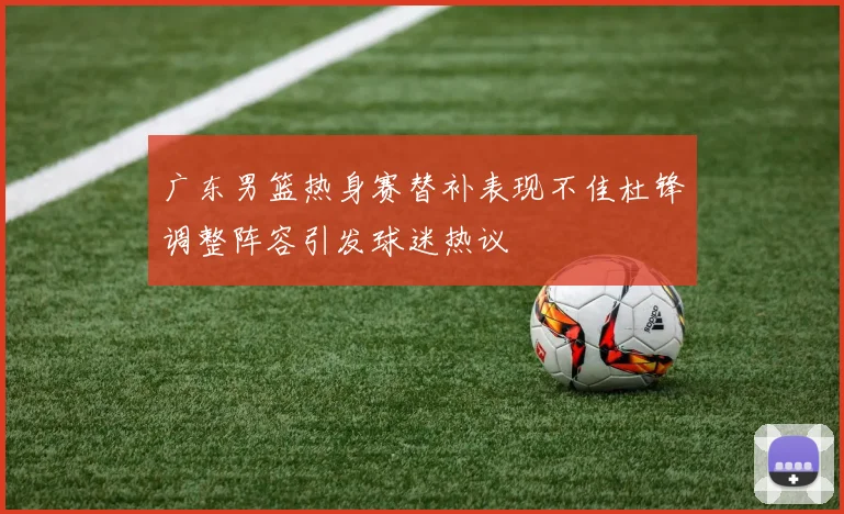 广东男篮热身赛替补表现不佳杜锋调整阵容引发球迷热议